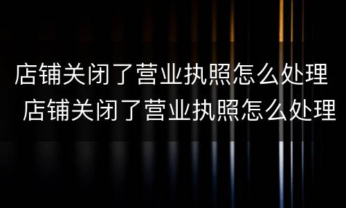 店铺关闭了营业执照怎么处理 店铺关闭了营业执照怎么处理呢