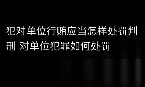犯对单位行贿应当怎样处罚判刑 对单位犯罪如何处罚