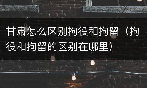 甘肃怎么区别拘役和拘留（拘役和拘留的区别在哪里）