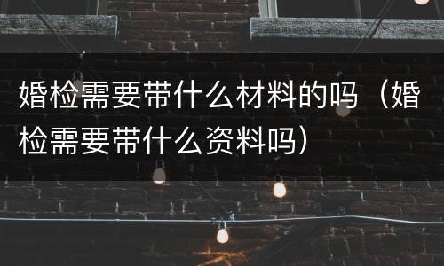 婚检需要带什么材料的吗（婚检需要带什么资料吗）