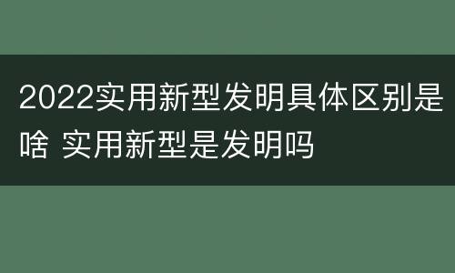 2022实用新型发明具体区别是啥 实用新型是发明吗