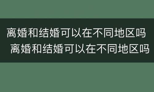 离婚和结婚可以在不同地区吗 离婚和结婚可以在不同地区吗