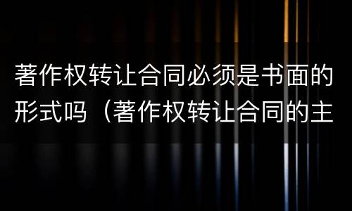 著作权转让合同必须是书面的形式吗（著作权转让合同的主要内容）
