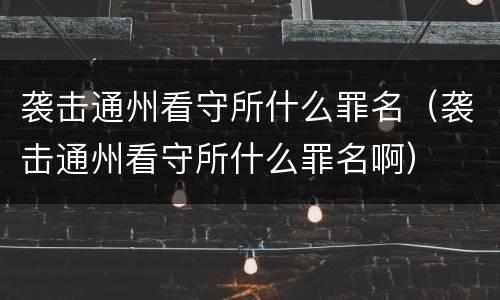 袭击通州看守所什么罪名（袭击通州看守所什么罪名啊）