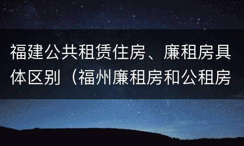 福建公共租赁住房、廉租房具体区别（福州廉租房和公租房）