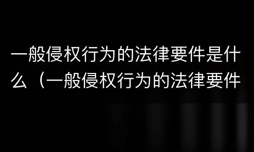 一般侵权行为的法律要件是什么（一般侵权行为的法律要件是什么呢）