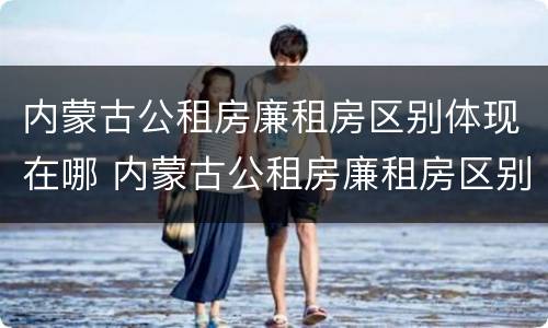 内蒙古公租房廉租房区别体现在哪 内蒙古公租房廉租房区别体现在哪些方面
