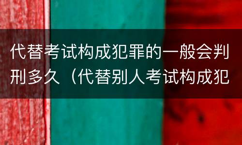 代替考试构成犯罪的一般会判刑多久（代替别人考试构成犯罪吗）