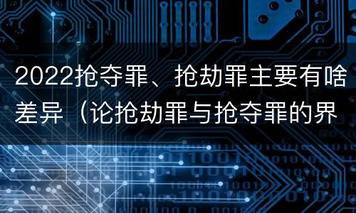 2022抢夺罪、抢劫罪主要有啥差异（论抢劫罪与抢夺罪的界限）