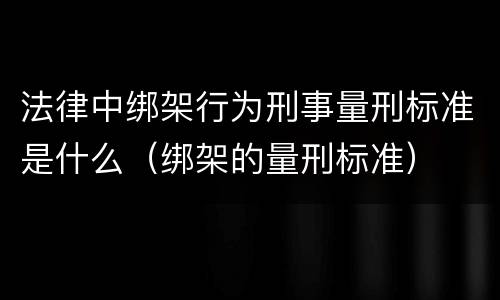 法律中绑架行为刑事量刑标准是什么（绑架的量刑标准）