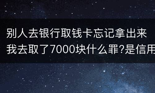 别人去银行取钱卡忘记拿出来我去取了7000块什么罪?是信用卡诈骗罪吗