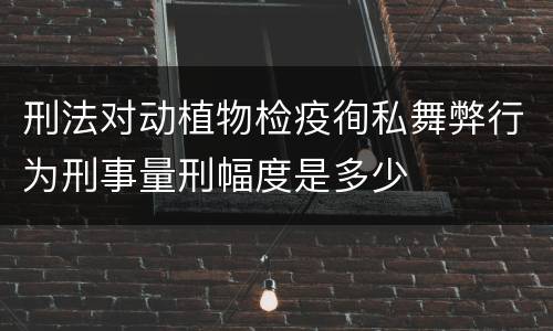 刑法对动植物检疫徇私舞弊行为刑事量刑幅度是多少