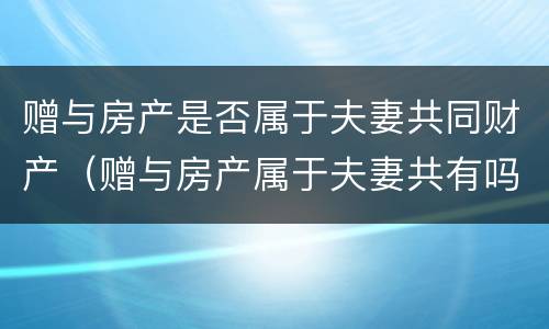 赠与房产是否属于夫妻共同财产（赠与房产属于夫妻共有吗）