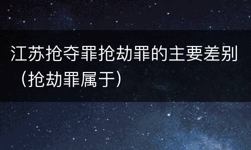 江苏抢夺罪抢劫罪的主要差别（抢劫罪属于）