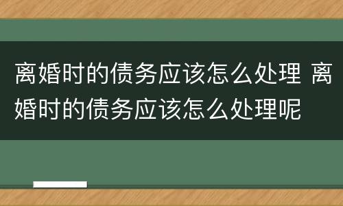 离婚时的债务应该怎么处理 离婚时的债务应该怎么处理呢