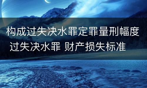 构成过失决水罪定罪量刑幅度 过失决水罪 财产损失标准