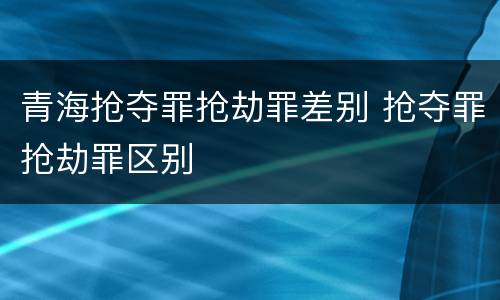 青海抢夺罪抢劫罪差别 抢夺罪抢劫罪区别