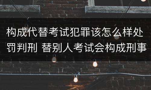 构成代替考试犯罪该怎么样处罚判刑 替别人考试会构成刑事犯罪吗