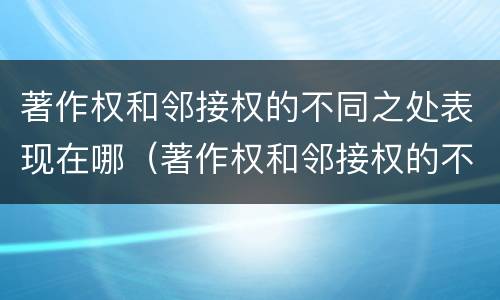著作权和邻接权的不同之处表现在哪（著作权和邻接权的不同之处表现在哪些方面）
