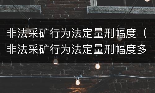 非法采矿行为法定量刑幅度（非法采矿行为法定量刑幅度多大）
