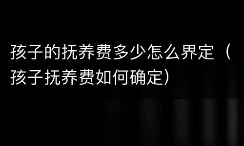 孩子的抚养费多少怎么界定（孩子抚养费如何确定）