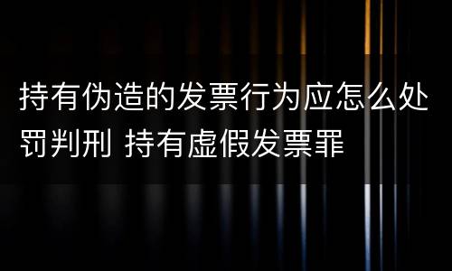 持有伪造的发票行为应怎么处罚判刑 持有虚假发票罪