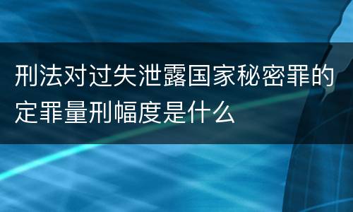 刑法对过失泄露国家秘密罪的定罪量刑幅度是什么