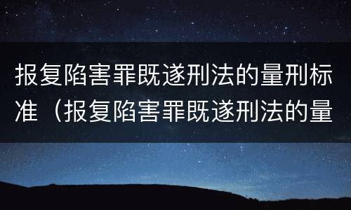 报复陷害罪既遂刑法的量刑标准（报复陷害罪既遂刑法的量刑标准是多少）