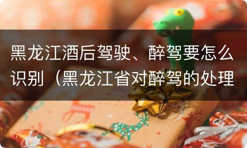 黑龙江酒后驾驶、醉驾要怎么识别（黑龙江省对醉驾的处理方法）