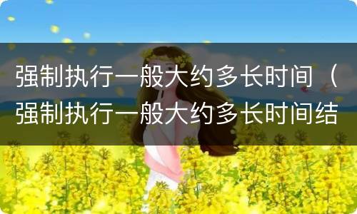 强制执行一般大约多长时间（强制执行一般大约多长时间结案）