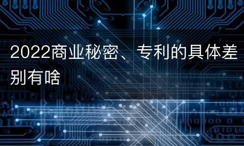 2022商业秘密、专利的具体差别有啥