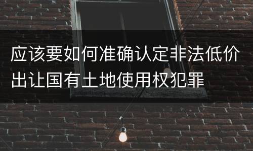 应该要如何准确认定非法低价出让国有土地使用权犯罪
