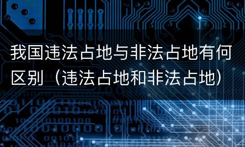 我国违法占地与非法占地有何区别（违法占地和非法占地）