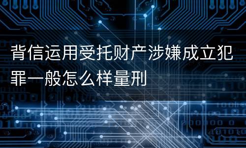 背信运用受托财产涉嫌成立犯罪一般怎么样量刑