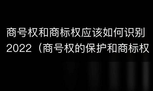 商号权和商标权应该如何识别2022（商号权的保护和商标权的保护一样是全国性范围的）