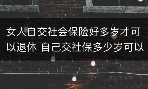 女人自交社会保险好多岁才可以退休 自己交社保多少岁可以退休,女