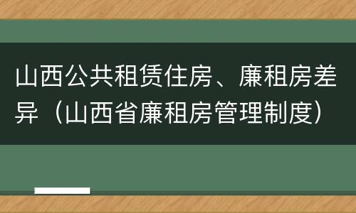 山西公共租赁住房、廉租房差异（山西省廉租房管理制度）