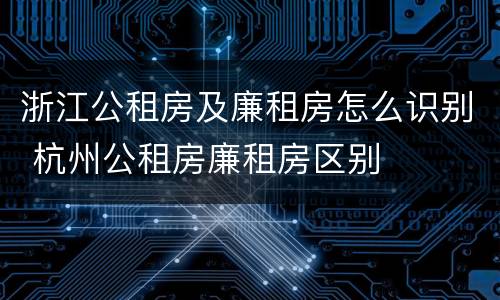 浙江公租房及廉租房怎么识别 杭州公租房廉租房区别