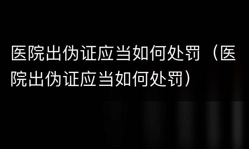 医院出伪证应当如何处罚（医院出伪证应当如何处罚）