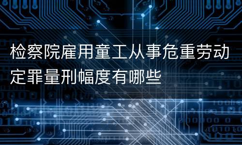 检察院雇用童工从事危重劳动定罪量刑幅度有哪些
