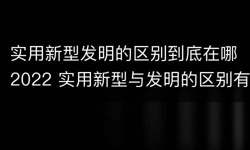 实用新型发明的区别到底在哪2022 实用新型与发明的区别有哪些