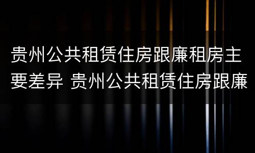 贵州公共租赁住房跟廉租房主要差异 贵州公共租赁住房跟廉租房主要差异是什么
