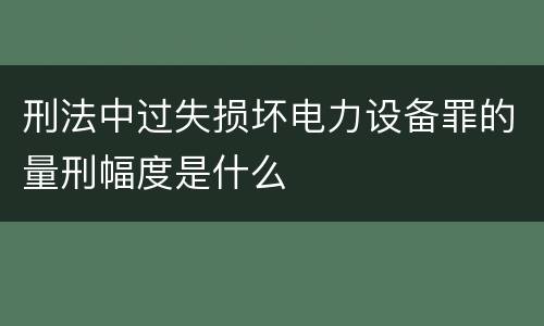 刑法中过失损坏电力设备罪的量刑幅度是什么