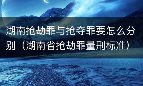 湖南抢劫罪与抢夺罪要怎么分别（湖南省抢劫罪量刑标准）