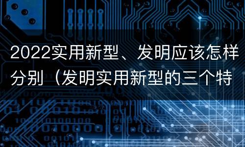 2022实用新型、发明应该怎样分别（发明实用新型的三个特点）