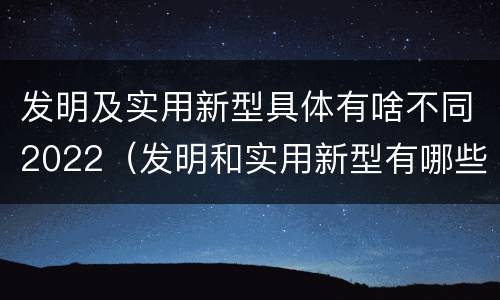 发明及实用新型具体有啥不同2022（发明和实用新型有哪些区别）