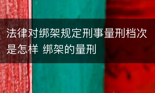 法律对绑架规定刑事量刑档次是怎样 绑架的量刑