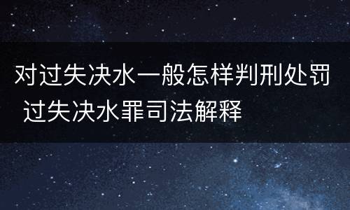对过失决水一般怎样判刑处罚 过失决水罪司法解释