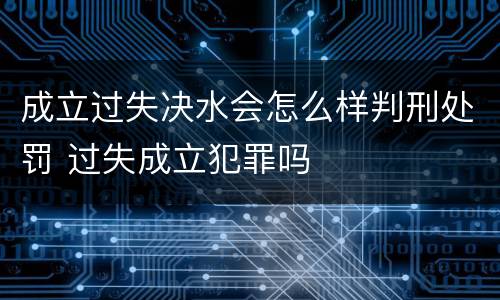 成立过失决水会怎么样判刑处罚 过失成立犯罪吗