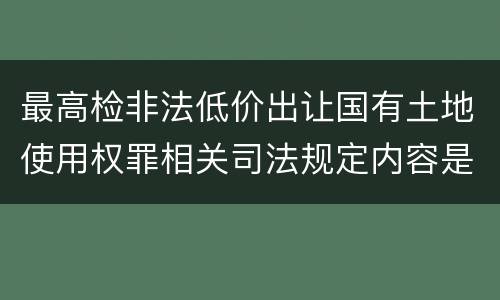 最高检非法低价出让国有土地使用权罪相关司法规定内容是什么